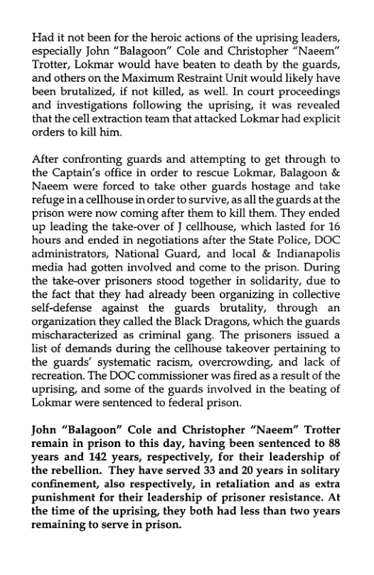 Had it ot been for the heroic actions of the uprising leaders, especially John “Balagoon” Cole and Christopher “Nacem” Trotter, Lokmar would have beaten to death by the guards, and others on the Maximum Restraint Unit would likely have been brutalized, if not killed, as well. In court proceedings and investigations following the uprising, it was revealed that the cell extraction team that attacked Lokmar had explicit orders to kill him.  After confronting guards and attempting to get through to the Captain’s office in order to rescue Lokmar, Balagoon & Naeem were forced to take other guards hostage and take refuge inacellhouse in order to survive, asall the guards at the prison were now coming after them to kill them. They ended up leading the take-over of ] cellhouse, which lasted for 16 hours and ended in negotiations ater the State Police, DOC administrators, National Guard, and local & Indianapolis media had gotten involved and come to the prison. During the take-over prisoners stood together in solidarity, due to the fact that they had already been organizing in collective self-defense against the guards brutality, through an organization they called the Black Dragons, which the guards mischaracterized as criminal gang. The prisoners issued a list of demands during the cellhouse takeover pertaining to the guards’ systematic racism, overcrowding, and lack of recreation. The DOC commissioner was fired as a result of the uprising, and some of the guards involved in the beating of Lokmar were sentenced to federal prison.  John “Balagoon” Cole and Christopher “Naeem” Trotter remain in prison to this day, having been sentenced to 88 years and 142 years, respectively, for their leadership of the rebellion. They have served 33 and 20 years in solitary confinement, also respectively, in retaliation and as extra punishment for their leadership of prisoner resistance. At the time of the uprising, they both had less than two years remaining to serve in prison. 